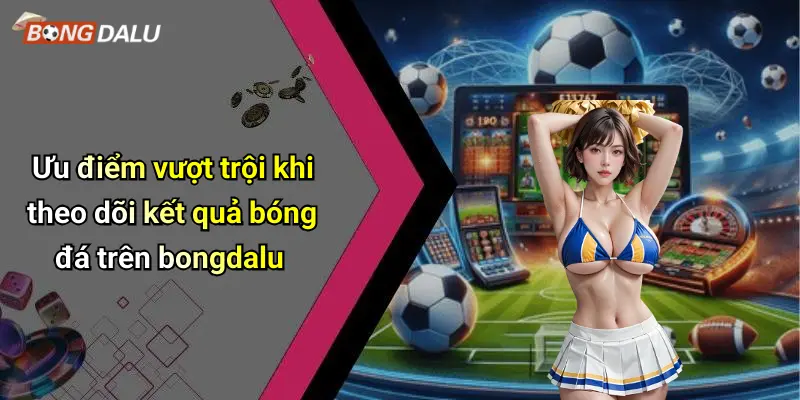 Ưu điểm vượt trội khi theo dõi kết quả bóng đá trên bongdalu